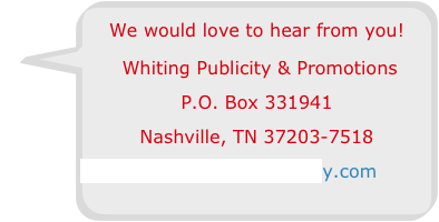We would love to hear from you!
 Whiting Publicity & Promotions
P.O. Box 331941 
Nashville, TN 37203-7518
Info@WhitingPublicity.com